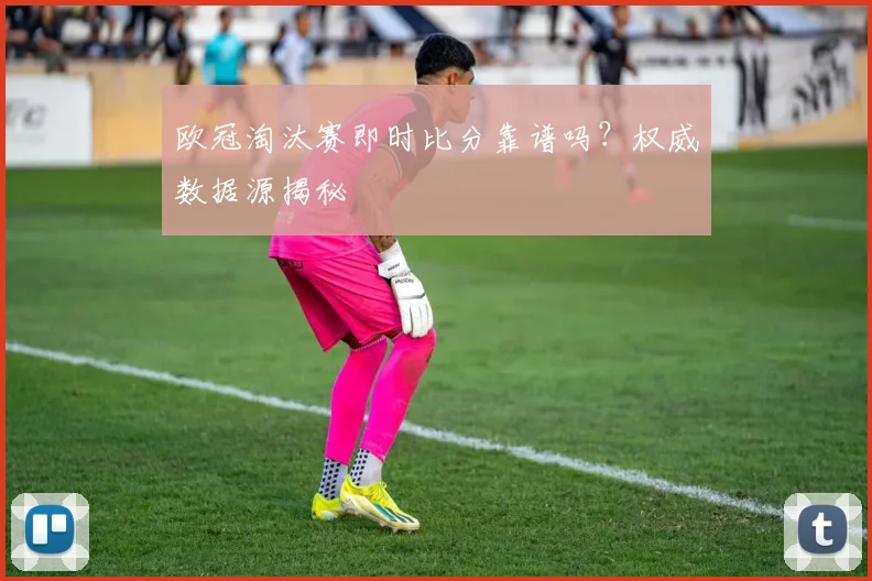 欧冠淘汰赛即时比分靠谱吗？权威数据源揭秘