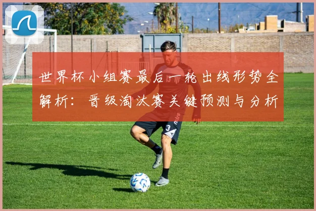 世界杯小组赛最后一轮出线形势全解析：晋级淘汰赛关键预测与分析