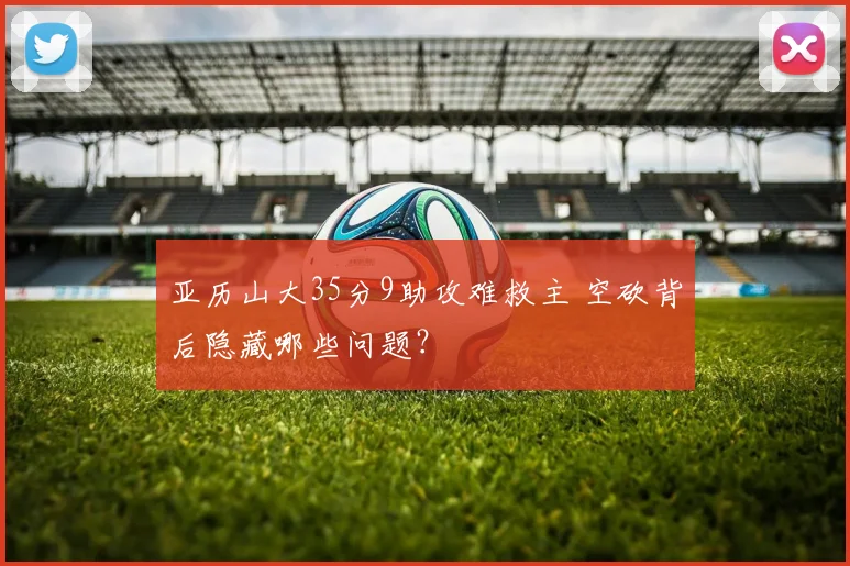 亚历山大35分9助攻难救主 空砍背后隐藏哪些问题？