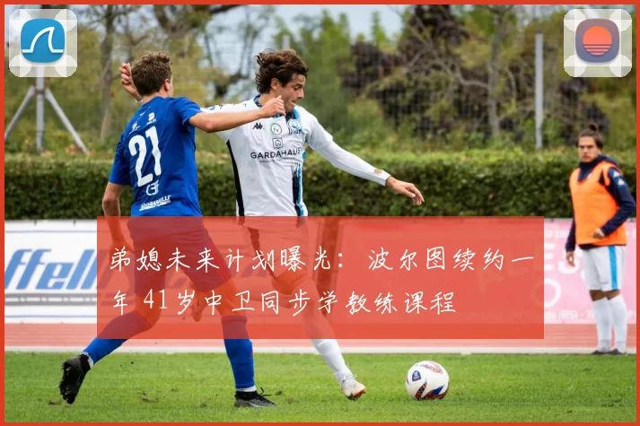 弟媳未来计划曝光:波尔图续约一年 41岁中卫同步学教练课程