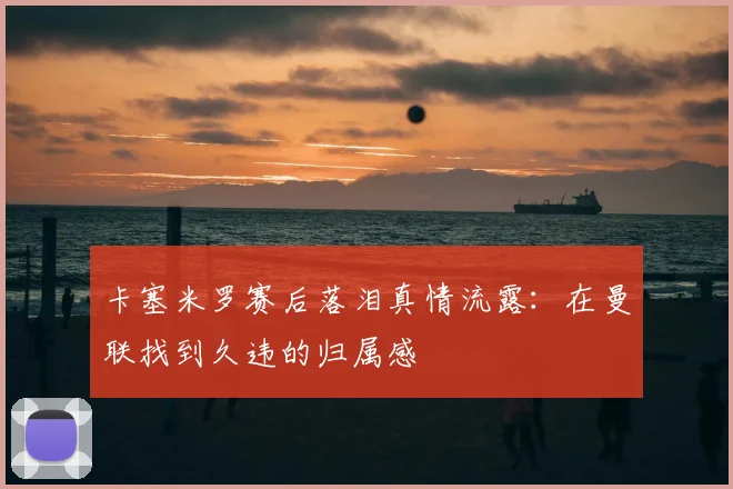 卡塞米罗赛后落泪真情流露：在曼联找到久违的归属感