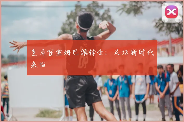 皇马官宣姆巴佩转会：足坛新时代来临