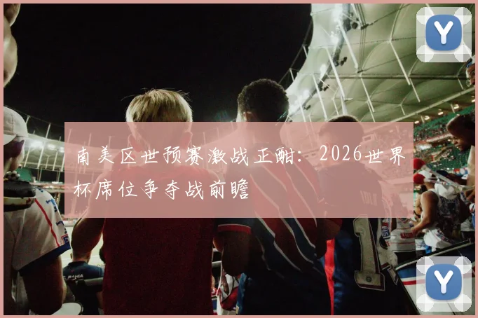 南美区世预赛激战正酣：2026世界杯席位争夺战前瞻