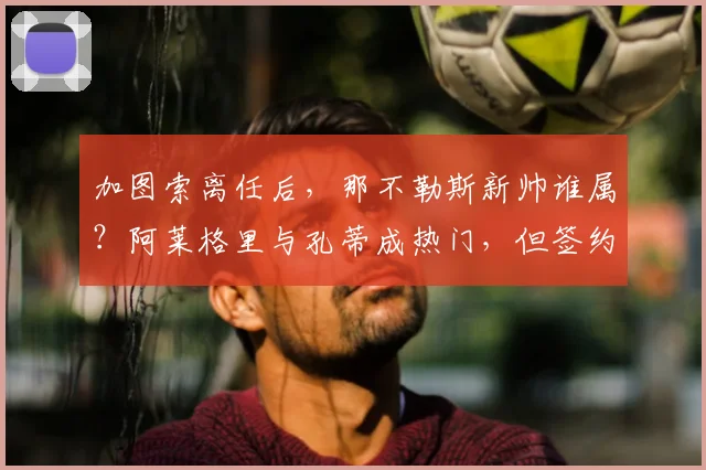 加图索离任后，那不勒斯新帅谁属？阿莱格里与孔蒂成热门，但签约障碍在哪？