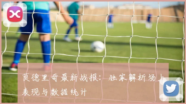 莫德里奇最新战报：独家解析场上表现与数据统计