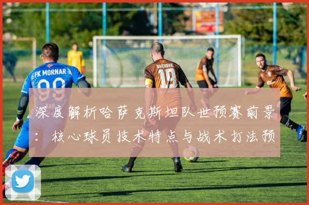 深度解析哈萨克斯坦队世预赛前景：核心球员技术特点与战术打法预测