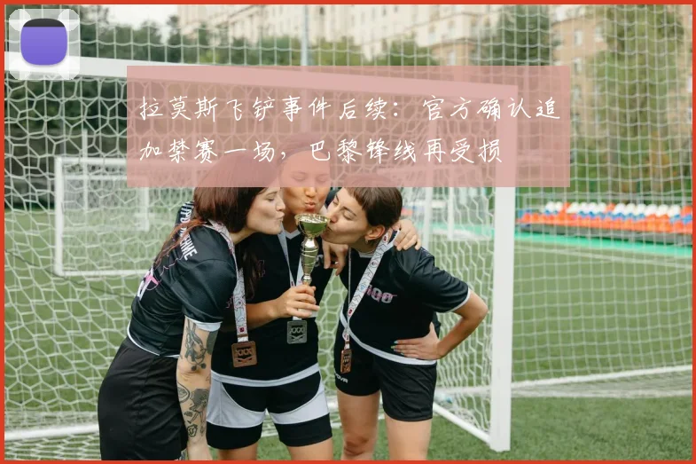 拉莫斯飞铲事件后续：官方确认追加禁赛一场，巴黎锋线再受损