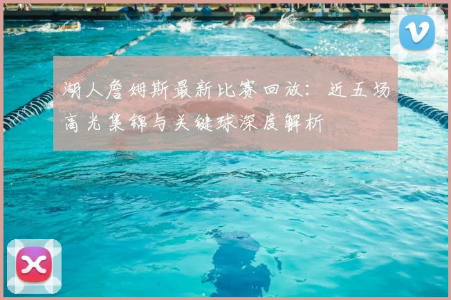 湖人詹姆斯最新比赛回放：近五场高光集锦与关键球深度解析
