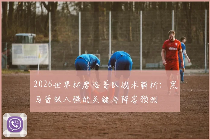 2026世界杯摩洛哥队战术解析:黑马晋级八强的关键与阵容预测