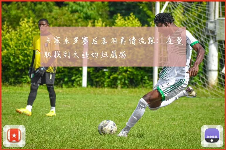 卡塞米罗赛后落泪真情流露：在曼联找到久违的归属感