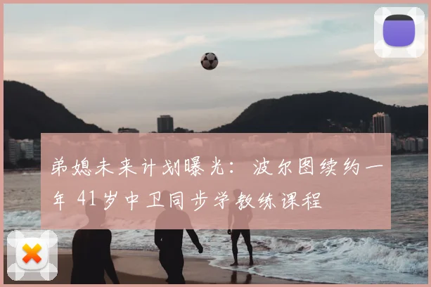 弟媳未来计划曝光：波尔图续约一年 41岁中卫同步学教练课程