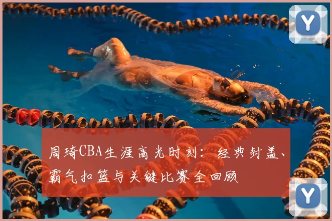 周琦CBA生涯高光时刻：经典封盖、霸气扣篮与关键比赛全回顾
